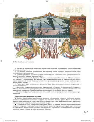 147
• Найдите в справочной литературе определений понятий «полиграфия», «полиграфическая
промышленность».
• Рассмотрите книжные иллюстрации. Как характер линии отражает эмоциональный строй
литературного произведения?
• Какими средствами художник-график может передать состояние покоя, умиротворенности,
радости, веселого порыва, трагедии, ужаса?
• Прочитайте повесть А. Пушкина «Метель», а затем послушайте пьесы из «Музыкальных ил-
люстраций...» Г. Свиридова к ней. Какими средствами выразительности композитор передал ко-
лорит пушкинской эпохи? Какая из частей этого произведения произвела на вас наиболее яркое
впечатление? Почему?
• Рассмотрите один из глянцевых журналов. Какие приемы художественного оформления в
нем использованы?
• Прочитайте отрывки из литературных произведений А. Пушкина, М. Лермонтова, М. Сервантеса,
Р. Распе. Рассмотрите на предыдущих страницах учебника иллюстрации к ним. В какой технике они
выполнены? Какими средствами художники подчеркивают особенности каждого образа?
• Послушайте фрагменты музыкальных сочинений, в основе которых лежат литературные про-
изведения.
Художественно-творческие задания
Найдите иллюстрации, выполненные разными художниками, к вашему любимому произве-
дению с изображением персонажа, который вам нравится больше других. Какая из них ближе
вашему представлению об этом герое? Почему? Придумайте свой образ этого героя и изобразите
его (перо, тушь, акварель, пастель, аппликация и др.).
Разработайте идею и выполните фрагмент макета (в технике коллажа или компьютерной
графики) сборника стихов, учебника по любимому предмету, журнала, в который будут включены
художественно оформленные обложка, титульный лист, страницы с иллюстрациями, фотографи-
ями, рисунками, а также заставки, концовки, буквицы.
И. Билибин. Василиса прекрасная
iskusstvo maket 9!!.indd 147 6/18/09 4:56:03 PM
 