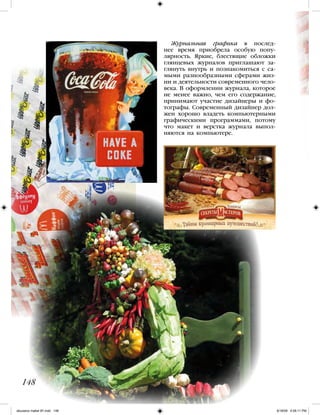 Журнальная графика в послед-
нее время приобрела особую попу-
лярность. Яркие, блестящие обложки
глянцевых журналов приглашают за-
глянуть внутрь и познакомиться с са-
мыми разнообразными сферами жиз-
ни и деятельности современного чело-
века. В оформлении журнала, которое
не менее важно, чем его содержание,
принимают участие дизайнеры и фо-
тографы. Современный дизайнер дол-
жен хорошо владеть компьютерными
графическими программами, потому
что макет и верстка журнала выпол-
няются на компьютере.
148
iskusstvo maket 9!!.indd 148 6/18/09 4:56:11 PM
 