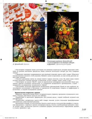 • Рассмотрите товарные знаки (логотипы) тех книжных издательств, которые выпускают учеб-
ники по разным школьным предметам. Какие символы используют авторы для этих товарных
знаков?
• Приведите примеры понравившихся вам решений упаковки какого-либо товара. Объясните
художественную ценность этой упаковки. Найдите самую остроумную, на ваш взгляд, рекламу ка-
кого-либо изделия.
• Изучите рекламные щиты на улицах вашего города (поселка, села). На какие виды можно
условно разделить уличную рекламу (социальная, услуги, товары, отдых, учеба и др.)?
• Посмотрите на канале «МузТV» один из видеоклипов популярных исполнителей. Какие рек-
ламные приемы усиливают впечатление от содержания музыкального произведения, а какие —
направлены на разрушение музыкального образа?
• Послушайте несколько фрагментов музыкальных произведений. Какой из них наиболее це-
лесообразно использовать в магазинах: а) продуктов; б) спортивных товаров; в) парфюмерии и
косметики; г) модной молодежной одежды?
Художественно-творческие задания
Оформите пригласительный билет; поздравительную открытку; программу музыкального кон-
церта, конкурса, фестиваля искусств (по выбору).
Разработайте и выполните оформление для компакт-диска с вашей любимой музыкой или
кинофильмом.
Разработайте антирекламу какого-либо товара, изделия, услуги, используя трансформацию
действительно существующей рекламы.
Организуйте конкурс на изготовление буклета своей школы, используя фотографии со школь-
ных праздников, с перемен и уроков, интерьеров школы, тексты с необходимыми данными о шко-
ле (номер, адрес, количество классов и учащихся, формы дополнительного образования, кружки
и студии, традиции и др).
149
Д. Арчимбольдо. Вертумн
Имитация картины Арчимбольдо
с использованием настоящих овощей
и фруктов. Современная фотография
iskusstvo maket 9!!.indd 149 6/18/09 4:56:16 PM
 