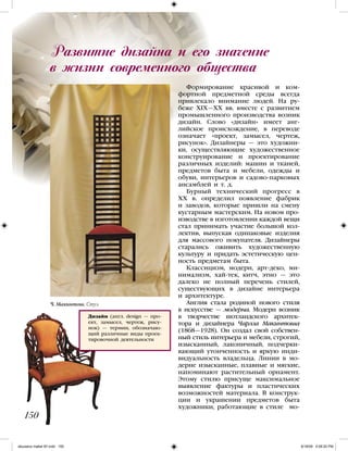 Развитие дизайна и его значение
в жизни современного общества
150
Формирование красивой и ком-
фортной предметной среды всегда
привлекало внимание людей. На ру-
беже ХIХ—ХХ вв. вместе с развитием
промышленного производства возник
дизайн. Слово «дизайн» имеет анг-
лийское происхождение, в переводе
означает «проект, замысел, чертеж,
рисунок». Дизайнеры — это художни-
ки, осуществляющие художественное
конструирование и проектирование
различных изделий: машин и тканей,
предметов быта и мебели, одежды и
обуви, интерьеров и садово-парковых
ансамблей и т. д.
Бурный технический прогресс в
ХХ в. определил появление фабрик
и заводов, которые пришли на смену
кустарным мастерским. На новом про-
изводстве в изготовлении каждой вещи
стал принимать участие большой кол-
лектив, выпуская одинаковые изделия
для массового покупателя. Дизайнеры
старались оживить художественную
культуру и придать эстетическую цен-
ность предметам быта.
Классицизм, модерн, арт-деко, ми-
нимализм, хай-тек, китч, этно — это
далеко не полный перечень стилей,
существующих в дизайне интерьера
и архитектуре.
Англия стала родиной нового стиля
в искусстве — модерна. Модерн возник
в творчестве шотландского архитек-
тора и дизайнера Чарлза Макинтоша
(1868—1928). Он создал свой собствен-
ный стиль интерьера и мебели, строгий,
изысканный, лаконичный, подчерки-
вающий утонченность и яркую инди-
видуальность владельца. Линии в мо-
дерне изысканные, плавные и мягкие,
напоминают растительный орнамент.
Этому стилю присуще максимальное
выявление фактуры и пластических
возможностей материала. В конструк-
ции и украшении предметов быта
художники, работающие в стиле мо-
Дизайн (англ. design — про-
ект, замысел, чертеж, рису-
нок) — термин, обозначаю-
щий различные виды проек-
тировочной деятельности
Ч. Макинтош. Стул
iskusstvo maket 9!!.indd 150 6/18/09 4:56:20 PM
 