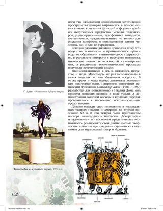 идеи так называемой комплексной эстетизации
пространства которая выражается в поиске оп-
тимального сочетания функций и формы серий-
но выпускаемых предметов: мебели, телевизо-
ров, радиоприемников, телефонных аппаратов,
светильников, предназначенных не только для
создания комфорта в повседневной жизни че-
ловека, но и для ее украшения.
Сегодня развитие дизайна привело к тому, что
искусство, технологии и промышленное произ-
водство образовали взаимовыгодное содружест-
во, в результате которого в искусстве появилось
множество новых возможностей самовыраже-
ния, а различные технологические процессы
получили эстетический смысл.
Взаимосвязанными в ХХ в. оказались искус-
ство и мода. Модельеры не раз использовали в
своих моделях мотивы большого искусства. В
то же время и мода подчас диктовала художни-
кам некоторые идеи. Например, известный ис-
панский художник Сальвадор Дали (1904—1989)
разработал для популярного в Италии Дома мод
проекты женских шляпок в виде туфли. А де-
монстрации моделей одежды в крупных городах
превратились в настоящие театрализованные
представления.
Дизайн одежды спас положение в музыкаль-
ных театрах Италии и Америки во второй по-
ловине ХХ в. В эти театры были приглашены
мастера авангардного искусства. Декораторам
и художникам по костюмам представилась воз-
можность реализовать свои самые смелые твор-
ческие замыслы при создании сценических кос-
тюмов для персонажей опер и балетов.
152
С. Дали. Идея шляпки в форме туфли
Фотография из журнала «Vogue». 1970-е гг.
iskusstvo maket 9!!.indd 152 6/18/09 4:56:31 PM
 