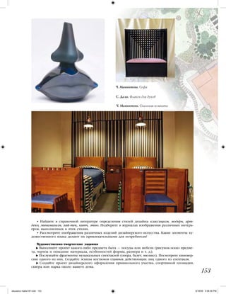 153
Ч. Макинтош. Софа
С. Дали. Флакон для духов
Ч. Макинтош. Спальная комната
• Найдите в справочной литературе определения стилей дизайна: классицизм, модерн, арт-
деко, минимализм, хай-тек, китч, этно. Подберите в журналах изображения различных интерь-
еров, выполненных в этих стилях.
• Рассмотрите изображения различных изделий дизайнерского искусства. Какие элементы ху-
дожественного языка делают их привлекательными для потребителя?
Художественно-творческие задания
Выполните проект какого-либо предмета быта — посуды или мебели (рисунок-эскиз предме-
та, чертеж и описание материала, особенностей формы, размера и т. д.).
Послушайте фрагменты музыкальных спектаклей (опера, балет, мюзикл). Посмотрите киновер-
сию одного из них. Создайте эскизы костюмов главных действующих лиц одного из спектакля.
Создайте проект дизайнерского оформления пришкольного участка, спортивной площадки,
сквера или парка около вашего дома.
iskusstvo maket 9!!.indd 153 6/18/09 4:56:36 PM
 