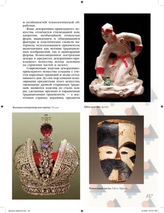 157
и особенностей технологической об-
работки.
Язык декоративно-прикладного ис-
кусства отличается стилизацией или,
напротив, необычайной точностью
форм; выявлением и обыгрыванием
фактуры и пластических свойств ма-
териала; использованием орнаментов,
включающих как мотивы традицион-
ных изображений, так и авангардные
формы. Композиционное построение
декора в предметах декоративно-при-
кладного искусства всегда основано
на гармонии частей и целого.
Современные изделия декоративно-
прикладного искусства созданы с уче-
том народных традиций и моды сегод-
няшнего дня. До сих пор самыми попу-
лярными предметами этого искусства,
овеянными дымкой старинных тради-
ций, являются изделия из стали, ков-
ры, сделанные вручную и украшенные
традиционным орнаментом, — в вос-
точных странах; керамика, предметы
Иван-царевич. ДулевоБольшая императорская корона. Россия
Ритуальная маска. Габон. Африка
iskusstvo maket 9!!.indd 157 6/18/09 4:57:01 PM
 