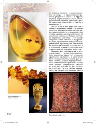 из морских раковин — в южных; изде-
лия из янтаря — в прибалтийском ре-
гионе; ритуальные маски — в Африке;
фарфор, перегородчатая эмаль, ткани,
расписанные цветами, фруктами, фан-
тастическими животными, — в Китае и
Японии и т. д.
Много прекрасных образцов деко-
ративно-прикладного искусства можно
увидеть в художественных, историчес-
ких, краеведческих и этнографических
музеях, а также в книгах, альбомах и на
страницах журналов. Каждая выстав-
ка народного искусства — это всегда
открытие мира красоты и мудрости.
Изделия, сработанные старыми и сов-
ременными художниками, неизменно
вызывают восхищение посетителей, а
у некоторых появляется желание сле-
довать примеру народных мастеров.
Каждому, кто соприкасается с про-
изведениями декоративно-приклад-
ного искусства, важно не оставаться
праздными зрителями, а стремиться
быть исследователями, всякий раз пы-
таясь понять, какими художественны-
ми и техническими приемами мастер
смог достичь совершенства. Многое
из того, что каждый из вас попыта-
ется любовно сделать своими руками,
будет доставлять окружающим людям
158
Морской янтарь и
изделия из него.
Персидский ковер. Иран
iskusstvo maket 9!!.indd 158 6/18/09 4:57:07 PM
 