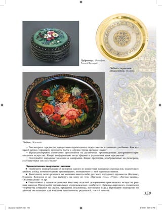 • Рассмотрите предметы декоративно-прикладного искусства на страницах учебника. Как и с
какой целью украшали предметы быта и орудия труда древние люди?
• Проанализируйте символику орнаментов на различных произведениях декоративно-при-
кладного искусства. Какую информацию несут формы и украшения этих предметов?
• Послушайте народные мелодии и наигрыши. Какие предметы, изображенные на развороте,
соответствуют им по стилю?
Художественно-творческие задания
Подберите информацию об истории одного из известных народных промыслов, подготовьте
альбом, стенд, компьютерную презентацию, познакомьте с ней одноклассников.
Выполните эскиз росписи по мотивам какого-либо русского народного промысла: Жостово,
Городец, Хохлома и др. (по выбору), на одну из тем: «Времена года», «Утро», «Лесная сказка»,
«Золотая рожь» и др.
Подготовьте с одноклассниками выставку изделий декоративно-прикладного искусства раз-
ных жанров. Продумайте музыкальное сопровождение, подберите образцы народного словесного
творчества (отрывки из сказок, преданий, пословицы, поговорки и др.). Проведите экскурсию по
данной экспозиции для младших школьников, родителей, гостей школы.
159
Поднос. Жостово
Пудреница. Финифть.
Ростов Великий
Поднос с черненым
орнаментом. Москва
iskusstvo maket 9!!.indd 159 6/18/09 4:57:12 PM
 