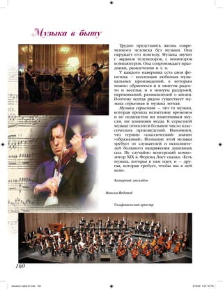 Трудно представить жизнь совре-
менного человека без музыки. Она
окружает его повсюду. Музыка звучит
с экранов телевизоров, с мониторов
компьютеров. Она сопровождает праз-
дники, развлечения и т. п.
У каждого наверняка есть своя фо-
нотека — коллекция любимых музы-
кальных произведений, к которым
можно обратиться и в минуты радос-
ти и веселья, и в минуты раздумий,
переживаний, размышлений о жизни.
Поэтому всегда рядом существует му-
зыка серьезная и музыка легкая.
Музыка серьезная — это та музыка,
которая прошла испытание временем
и не подвластна ни изменчивым вку-
сам, ни влияниям моды. К серьезной
музыке относится большое число клас-
сических произведений. Напомним,
что термин «классический» значит
«образцовый». Познание этой музыки
требует от слушателей и исполните-
лей большого напряжения душевных
сил. Не случайно венгерский компо-
зитор XIX в. Ференц Лист сказал: «Есть
музыка, которая к нам идет, и — дру-
гая, которая требует, чтобы мы к ней
шли».
Музыка в быту
160
Симфонический оркестр
Максим Федотов
Камарный ансамбль
iskusstvo maket 9!!.indd 160 6/18/09 4:57:18 PM
 