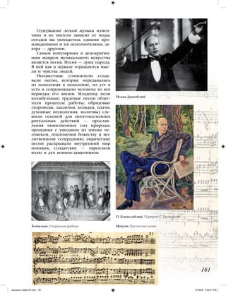 Содержание легкой музыки измен-
чиво и во многом зависит от моды:
сегодня вы увлекаетесь одними про-
изведениями и их исполнителями, за-
втра — другими.
Самым популярным и демократич-
ным жанром музыкального искусства
является песня. Песня — душа народа.
В ней как в зеркале отражаются мыс-
ли и чувства людей.
Неизвестные сочинители созда-
вали песни, которые передавались
из поколения в поколение, из уст в
уста и сопровождали человека во все
периоды его жизни. Младенцу пели
колыбельные; трудовые песни облег-
чали процессы работы; обрядовые
(хороводы, заклички, колядки, плачи,
духовные песнопения, молитвы) слу-
жили основой для многочисленных
ритуальных действий — прослав-
ления таинственных сил природы,
прощания с ушедшим из жизни че-
ловеком, поклонения божеству и мо-
литвенному созерцанию; лирические
песни раскрывали внутренний мир
поющих; солдатские — укрепляли
волю и дух воинов-защитников.
161
Менуэт. Рукописные нотыКотильон. Старинная гравюра
Исаак Дунаевский
П. Кончаловский. Портрет С. Прокофьева
iskusstvo maket 9!!.indd 161 6/18/09 4:59:41 PM
 