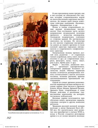 В дни праздников наши предки, как
и мы сегодня, не обходились без тан-
цев, которые сопровождались игрой
на многочисленных народных инстру-
ментах. До наших дней дошли извес-
тные плясовые наигрыши: «Калинка»,
«Барыня», «Камаринская» и др.
Пение и танцы сопровождали са-
мые разные музыкальные инстру-
менты. Они составляли часть целого
направления музыкальной культуры
прошлого — искусства скоморохов.
Скоморохи подвергались гонениям
со стороны церкви. Их инструменты
сжигались на кострах. Но несмотря
на это многие старинные инструмен-
ты дошли до нашего времени и стали
основой оркестра народных инстру-
ментов и современного симфоничес-
кого оркестра.
Танцевальная музыка прошла дол-
гий путь развития — от старинных
танцев (сарабанда, жига, гавот, менуэт,
полонез и др.) до современных (кад-
риль, фокстрот, вальс, танго, твист,
рок-н-рол, брейк-данс и др.).
Марш — шествие, движение впе-
ред — организует одновременное,
синхронное движение большого ко-
личества людей. Обычно маршевая
музыка отличается размеренным тем-
пом, соотнесенным с шагом, поступью
человека, четкими ритмами, яркими
запоминающимися призывными ин-
тонациями.
Одной из самых древних разновид-
ностей маршевой музыки являются во-
енные марши. Они звучали в Древнем
Египте, Китае, Индии, Древней Греции,
Древнем Риме, сопровождая и сами
боевые действия, и различные тор-
жественные церемонии, на которых
чествовали победителей.
Военные марши исполняются при
обучении войск, проведении парадов,
строевых смотров и других воинских
ритуалов.
Традиции русской военной музыки
восходят к эпохе Киевской Руси (IX–
XII вв.). Но значительное свое разви-
тие она приобретает в начале XVIII в.,
когда в России создается регулярная
армия и в ее полки вводятся военные
162
Самодеятельные фольклорные исполнители. Россия
iskusstvo maket 9!!.indd 162 6/18/09 4:59:46 PM
 