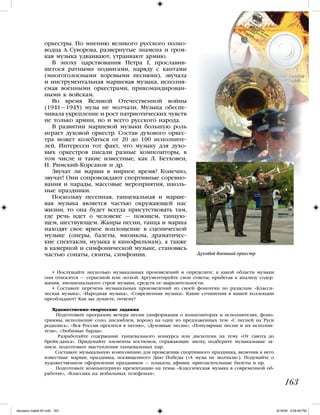 • Послушайте несколько музыкальных произведений и определите, к какой области музыки
они относятся — серьезной или легкой. Аргументируйте свои ответы, прибегая к анализу содер-
жания, эмоционального строя музыки, средств ее выразительности.
• Составьте перечень музыкальных произведений из своей фонотеки по разделам: «Класси-
ческая музыка», «Народная музыка», «Современная музыка». Какие сочинения в вашей коллекции
преобладают? Как вы думаете, почему?
Художественно-творческие задания
Подготовьте программу вечера песни (информация о композиторах и исполнителях, фоно-
граммы, исполнение соло, ансамблем, хором) на одну из предложенных тем: «С песней на Руси
родились», «Вся Россия просится в песню», «Духовные песни», «Популярные песни и их исполни-
тели», «Любимые барды».
Разработайте содержание танцевального конкурса или дискотеки на тему «От гавота до
брейк-данса». Придумайте элементы костюмов, отражающие эпоху, подберите музыкальные за-
писи, подготовьте выступления танцевальных пар.
Составьте музыкальную композицию для проведения спортивного праздника, включив в него
известные марши; праздника, посвященного Дню Победы («А музы не молчали»). Подумайте о
художественном оформлении праздников — плакаты, афиши, пригласительные билеты и пр.
Подготовьте компьютерную презентацию на темы: «Классическая музыка в современной об-
работке», «Классика на мобильных телефонах».
163
оркестры. По мнению великого русского полко-
водца А. Суворова, развернутые знамена и гром-
кая музыка удваивают, утраивают армию.
В эпоху царствования Петра I, прославив-
шегося ратными подвигами, наряду с кантами
(многоголосными хоровыми песнями), звучала
и инструментальная маршевая музыка, исполня-
емая военными оркестрами, прикомандирован-
ными к войскам.
Во время Великой Отечественной войны
(1941—1945) музы не молчали. Музыка обеспе-
чивала укрепление и рост патриотических чувств
не только армии, но и всего русского народа.
В развитии маршевой музыки большую роль
играет духовой оркестр. Состав духового оркес-
тра может колебаться от 20 до 100 исполните-
лей. Интересен тот факт, что музыку для духо-
вых оркестров писали разные композиторы, в
том числе и такие известные, как Л. Бетховен,
Н. Римский-Корсаков и др.
Звучат ли марши в мирное время? Конечно,
звучат! Они сопровождают спортивные соревно-
вания и парады, массовые мероприятия, школь-
ные праздники.
Поскольку песенная, танцевальная и марше-
вая музыка является частью окружающей нас
жизни, то она будет всегда присутствовать там,
где речь идет о человеке — поющем, танцую-
щем, шествующем. Жанры песни, танца и марша
находят свое яркое воплощение в сценической
музыке (оперы, балеты, мюзиклы, драматичес-
кие спектакли, музыка к кинофильмам), а также
в камерной и симфонической музыке, становясь
частью сонаты, сюиты, симфонии. Духовой военный оркестр
iskusstvo maket 9!!.indd 163 6/18/09 4:59:48 PM
 