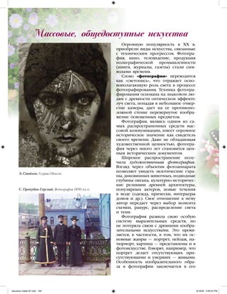 Огромную популярность в XX в.
приобрели виды искусства, связанные
с техническим прогрессом. Фотогра-
фия, кино, телевидение, продукция
полиграфической промышленности
(книги, журналы, газеты) стали сим-
волами времени.
Слово «фотография» переводится
как «светопись», что отражает осно-
вополагающую роль света в процессе
фотографирования. Техника фотогра-
фирования основана на знакомом лю-
дям с древности оптическом эффекте:
луч света, попадая в небольшое отвер-
стие камеры, дает на ее противопо-
ложной стенке перевернутое изобра-
жение освещенных предметов.
Фотография, являясь одним из са-
мых распространенных средств мас-
совой коммуникации, имеет огромное
историческое значение как свидетель
своего времени. Даже не обладающая
художественной ценностью, фотогра-
фия через много лет становится цен-
ным историческим документом.
Широкое распространение полу-
чила художественная фотография.
Взгляд через объектив фотоаппарата
позволяет увидеть экзотические стра-
ны, диковинных животных, подводные
глубины океана, культурно-историчес-
кие реликвии древней архитектуры,
популярных актеров, новые течения
в моде (одежда, прически, интерьеры
домов и др.). Свое отношение к нему
автор передает через выбор момента
съемки, ракурс, распределение света
и тени.
Фотография развила свою особую
систему выразительных средств, но
не потеряла связи с древними изобра-
зительными искусствами. Это прояв-
ляется, в частности, в том, что их ос-
новные жанры — портрет, пейзаж, на-
тюрморт, картина — представлены и в
фотоискусстве. Говорят, например, что
портрет делает отсутствующих при-
сутствующими и умерших — живыми.
Особенность изобразительного обра-
за в фотографии заключается в его
Массовые, общедоступные искусства
Э. Стейхен. Глория Свенсон
С. Прокудин-Горский. Фотография 1890-хх гг.
iskusstvo maket 9!!.indd 164 6/18/09 4:59:53 PM
 