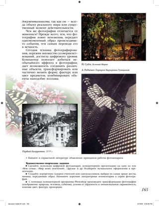 документальности, так как он — всег-
да объект реального мира или сущес-
твенный момент действительности.
Чем же фотография отличается от
живописи? Прежде всего, тем, что фо-
тография ловит мгновения, передает
одномоментный образ происходяще-
го события, тем самым переводя его
в вечность.
Сегодня техника фотографирова-
ния, пережив множество усовершенст-
вований, достигла цифрового уровня.
Компьютер помогает добиться не-
обычайного эффекта в фотографии,
дает возможность соединять различ-
ные объекты, трансформировать или
частично менять форму, фактуру или
цвет предметов, комбинировать объ-
екты наподобие коллажа.
• Найдите в справочной литературе объяснение принципов работы фотоаппарата.
Художественно-творческие задания
Сделайте, используя цифровой фотоаппарат, компьютерную презентацию на одну из тем:
«Моя семья», «Мир моих увлечений», «Друзья» и др. Подберите музыкальное оформление к пре-
зентации.
Создайте портретную галерею учителей или одноклассников, выбрав их самые яркие жесты,
мимику, передающие образ. Напишите короткие литературные комментарии к серии фотогра-
фий.
С помощью компьютерной программы Photoshop произведите трансформацию фотографии
(изображение природы, человека, события), усилив ее образность и эмоциональную окрашенность,
изменяя цвет, фактуру, пропорции.
165
Первый дагерротип. 1839 г.
А. Родченко. Портрет Маргариты Тупицыной
Й. Судек. Осенний дворик
iskusstvo maket 9!!.indd 165 6/18/09 4:59:56 PM
 