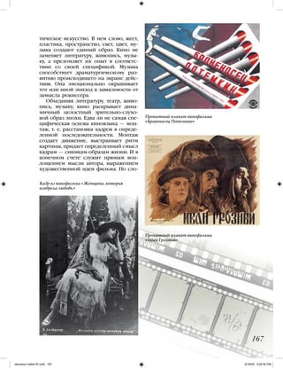 167
тическое искусство. В нем слово, жест,
пластика, пространство, свет, цвет, му-
зыка создают единый образ. Кино не
заменяет литературу, живопись, музы-
ку, а преломляет их опыт в соответс-
твии со своей спецификой. Музыка
способствует драматургическому раз-
витию происходящего на экране дейс-
твия. Она эмоционально окрашивает
тот или иной эпизод в зависимости от
замысла режиссера.
Объединяя литературу, театр, живо-
пись, музыку, кино раскрывает дина-
мичный целостный зрительно-слухо-
вой образ эпохи. Едва ли не самая спе-
цифическая основа киноязыка — мон-
таж, т. е. расстановка кадров в опреде-
ленной последовательности. Монтаж
создает движение, выстраивает ритм
картины, придает определенный смысл
кадрам — снимкам-образам жизни. И в
конечном счете служит прямым воп-
лощением мысли автора, выражением
художественной идеи фильма. По сло-
Кадр из кинофильма «Женщина, которая
изобрела любовь.»
Прокатный плакат кинофильма
«Броненосец Потемкин»
Прокатный плакат кинофильма
«Иван Грозный»
iskusstvo maket 9!!.indd 167 6/18/09 5:00:05 PM
 