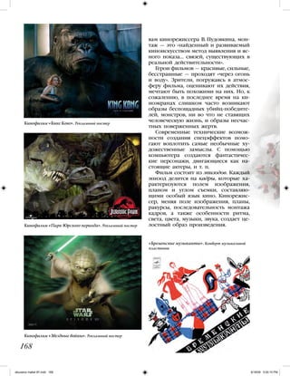 вам кинорежиссера В. Пудовкина, мон-
таж — это «найденный и развиваемый
киноискусством метод выявления и яс-
ного показа… связей, существующих в
реальной действительности».
Герои фильмов — красивые, сильные,
бесстрашные — проходят «через огонь
и воду». Зрители, погружаясь в атмос-
феру фильма, оценивают их действия,
мечтают быть похожими на них. Но, к
сожалению, в последнее время на ки-
ноэкранах слишком часто возникают
образы беспощадных убийц-победите-
лей, монстров, ни во что не ставящих
человеческую жизнь, и образы несчас-
тных поверженных жертв.
Современные технические возмож-
ности создания спецэффектов помо-
гают воплотить самые необычные ху-
дожественные замыслы. С помощью
компьютера создаются фантастичес-
кие персонажи, двигающиеся как на-
стоящие актеры, и т. п.
Фильм состоит из эпизодов. Каждый
эпизод делится на кадры, которые ха-
рактеризуются полем изображения,
планом и углом съемки, составляю-
щими особый язык кино. Кинорежис-
сер, меняя поле изображения, планы,
ракурсы, последовательность монтажа
кадров, а также особенности ритма,
света, цвета, музыки, звука, создает це-
лостный образ произведения.
168
Кинофильм «Кинг Конг». Рекламный постер
Кинофильм «Парк Юрского периода». Рекламный постер
Кинофильм «Звездные войны». Рекламный постер
«Бременские музыканты». Конверт музыкальной
пластинки
iskusstvo maket 9!!.indd 168 6/18/09 5:00:10 PM
 