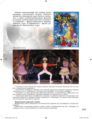 169
Именно кинематограф дает вторую жизнь
шедеврам классической музыки. Известно
множество киноверсий опер, балетов, мюзик-
лов, а также мультипликационных фильмов
на музыку композиторов-классиков («Адажио»
Т. Альбинони — фильм режиссера Г. Бардина;
«Времена года» П. Чайковского— фильм ре-
жиссера И. Иванова-Вано и др.).
• Запишите в свою творческую тетрадь названия знакомых вам видов киноискусства, его жан-
ров с конкретными примерами.
• Посмотрите мультфильм «Времена года». Какими средствами анимации отражены в фильме
особенности пьес П. Чайковского «Осенняя песнь (Октябрь)» и «На тройке (Ноябрь)»?
• Подберите из вашей фильмотеки фрагменты фильмов с компьютерными эффектами, кото-
рые потрясли ваше воображение. Продемонстрируйте их (фрагменты) на уроке.
• Посмотрите фрагменты кинофильмов, созданных на сюжеты известных литературных про-
изведений («Метель» А. Пушкина, «Ромео и Джульетта» У. Шекспира). Что вносит язык киноискус-
ства в раскрытие драматургии образов?
Художественно-творческие задания
Придумайте сюжет небольшого, но занимательного фильма или мультфильма. Сделайте рас-
кадровку.
Выполните коллективную работу: создайте альбом, посвященный моде ХХ в. Подберите по-
пулярные песни, соответствующие по стилю каждому персонажу.
«Щелкунчик». Балет
iskusstvo maket 9!!.indd 169 6/18/09 5:00:15 PM
 