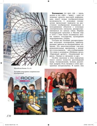 170
Шуховская башня. Москва
Заставки популярных американских
телепроектов
Телевидение (от греч. tele — вдаль,
далеко и лат. video — вижу) — одно из
мощных средств массовой информа-
ции, имеет новые изобразительные
возможности. С помощью телеви-
дения происходит передача на рас-
стояние изображения подвижных и
неподвижных объектов с помощью
электрических сигналов, распростра-
няющихся по каналу связи. Первые
телепередачи начались в Москве еще
в 1935 г. Они были посвящены жиз-
ни нашего государства, культурным
мероприятиям, спорту.
Сегодня все большее распростране-
ние получают телепроекты, ориенти-
рующие зрителя на интерактивное об-
щение. Это многочисленные ток-шоу,
развлекательные программы с интер-
нет-голосованием, sms-сообщениями.
Это игры и конкурсы («Фабрика звезд»,
«Народный артист», «Ледниковый пе-
риод», «Танцы со звездами» и др.).
Особое значение в этих передачах
имеет синтез искусств: разговорный
жанр, театрализация, музыка различ-
ных жанров. Роль музыки в этих про-
граммах неоднозначна. В одних она
iskusstvo maket 9!!.indd 170 6/18/09 5:00:21 PM
 