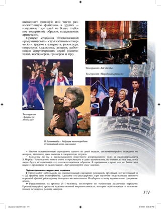 171
• Изучив телевизионную программу одного из дней недели, систематизируйте передачи по
жанрам, запишите свои выводы в творческую тетрадь.
• Согласны ли вы с высказыванием известного американского теле- и радиожурналиста
Э. Мэроу: «Телевидение может учить и просвещать и даже вдохновлять, но только до тех пор, пока
люди будут использовать его соответствующим образом. В противном случае это не более чем
ящик с проводами и лампочками». Аргументируйте свое мнение.
Художественно-творческие задания
Придумайте небольшой, но увлекательный сценарий (смешной, грустный, поучительный и
т. д.) фильма или мультфильма. Сделайте его раскадровку. При наличии видеокамеры снимите
короткий фильм, раскадровку которого вы выполнили. Подберите к нему музыкальное сопровож-
дение.
Разделившись на группы (5–7 человек), посмотрите по телевизору различные передачи.
Проанализируйте средства художественной выразительности, которые используются в телевизи-
онных передачах разных жанров.
выполняет фоновую или чисто раз-
влекательную функцию, в других —
нацеливает зрителей на более глубо-
кое восприятие образов, создаваемых
артистами.
Процесс создания телевизионной
продукции связан с коллективным твор-
ческим трудом сценариста, режиссера,
оператора, художника, актеров, работ-
ников сопутствующих служб (освети-
телей, костюмеров, гримеров и пр.).
Телепроект «Две звезды»
Телепроект
«Танцы со
звездами»
Телепроект «Народный артист»
В. Леонтьева – ведущая телепередачи
«Спокойной ночи, малыши»
iskusstvo maket 9!!.indd 171 6/18/09 5:00:26 PM
 