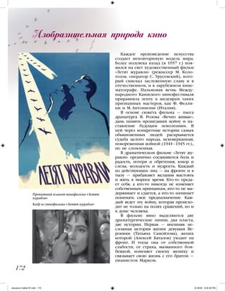 Изобразительная природа кино
Каждое произведение искусства
создает неповторимую модель мира.
Более полувека назад (в 1957 г.) поя-
вился на свет художественный фильм
«Летят журавли» (режиссер М. Коло-
тозов, оператор С. Урусевский), кото-
рый снискал заслуженную славу и в
отечественном, и в зарубежном кине-
матографе. Пальмовая ветвь Между-
народного Каннского кинофестиваля
приравняла ленту к шедеврам таких
признанных мастеров, как Ф. Фелли-
ни и М. Антониони (Италия).
В основе сюжета фильма — пьеса
драматурга В. Розова «Вечно живые»,
дань памяти прошедшим войну и на-
ставление будущим поколениям. В
ней через конкретные истории самых
обыкновенных людей раскрывается
судьба целого народа, исковерканная,
покореженная войной (1941–1945 гг.).,
но не сломленная.
В драматическом фильме «Летят жу-
равли» органично соединяются боль и
радость, потери и обретения, юмор и
слезы, молодость и мудрость. Каждый
из действующих лиц — на фронте и в
тылу — прибавляет желания выстоять
и жить в мирное время. Кто-то преда-
ет себя, а кто-то никогда не изменяет
собственным принципам, кто-то не вы-
держивает и сдается, а кто-то начинает
понимать свое предназначение. Каж-
дый ведет эту войну, которая происхо-
дит не только на полях сражений, но и
в душе человека.
В фильме явно выделяются две
драматургические линии, два пласта,
две истории. Первая — внешняя: не-
сложная история жизни девушки Ве-
роники (Татьяна Самойлова), жених
которой (Алексей Баталов) уходит на
фронт. И тогда она от собственной
слабости, от страха, вызванного бом-
бежкой, изменяет своему жениху и
связывает свою жизнь с его братом —
пианистом Марком.
172
Прокатный плакат кинофильма «Летят
журавли»
Кадр из кинофильма «Летят журавли»
iskusstvo maket 9!!.indd 172 6/18/09 5:00:29 PM
 