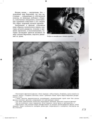 Вторая линия — внутренняя. Это —
душевный мир Вероники, где она на-
стоящая — страдающая от собственной
измены, но живущая любовью к Бори-
су, измотанная ожиданием, уничтожен-
ная страшным известием о его смерти.
Это образ «хорошей плохой героини».
Значимыми в фильме становятся
язык образов, психологизм героев, пов-
торы деталей, ракурсов, отсылки к пре-
жним временам, к воспоминаниям, ко-
торые заставляют зрителя взглянуть на
мир глазами Вероники, ощутить движе-
ние ее души.
• Посмотрите фрагменты фильма «Летят журавли»: гибель Бориса, бомбежка, сцена встречи на
вокзале, эпизод с подарком (белочка), сцена с ребенком. Какие черты образа Вероники раскры-
ваются в них?
• Какие средства выразительности подчеркивают эмоциональный строй сцен? Как детали
фильма помогают зрителям сопереживать его действующим лицам?
• На каких нравственных ценностях акцентируют внимание зрителей создатели фильма?
* Как вы понимаете смысл выражения «Летят журавли» сквозь время и пространство…»?
• Представьте себя членами жюри кинофестиваля, на котором демонстрируется фильм «Летят
журавли». Какие особенности сценария, режиссуры, операторского и актерского мастерства вы
бы отметили?
173
Кадры из кинофильма «Летят журавли»
iskusstvo maket 9!!.indd 173 6/18/09 5:00:34 PM
 