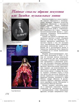 Кинематографисты в своем творчес-
тве нередко обращаются к интерпре-
тации шедевров мирового искусства.
Примером обращения к популярной
музыке «Адажио» Томазо Альбинони
(1671–1750) — итальянского компози-
тора и скрипача XVIII в., современни-
ка А. Вивальди и И.-С. Баха — является
мультипликационный фильм с одно-
именным названием отечественного
режиссера Г. Бардина.
Адажио для органа и струнных инс-
трументов внесено в книгу «Рекордов
Гиннесса», потому что авторство Аль-
бинони признается ошибочным. Су-
ществует версия о том, что мелодию
этого произведения среди сгоревших
рукописей композитора нашел в се-
редине XX в. исследователь жизни и
творчества Альбинони Ремо Джацотто
и сочинил на ее основе музыкальное
произведение.
Впервые реконструированное «Ада-
жио» было исполнено в 1958 г. С тех
пор его мелодия звучала неисчисли-
мое количество раз как музыкальная
подложка в разного рода телевизион-
ных программах и рекламных роли-
ках, как саундтрек (звуковая дорожка)
в художественных и документальных
фильмах. Многочисленные транскрип-
ции «Адажио» для всевозможных инс-
трументов и составов, практически во
всех стилях звучат с эстрады. На музы-
ку «Адажио» сочиняют стихи, и тогда
оно звучит уже как песня. Наиболее из-
вестны варианты в исполнении Сары
Брайтман (Anytime, Anywhere) и Лары
Фабиан (Adagio Albinoni). В русско-
язычном варианте широкую популяр-
ность приобрела песня «Мгновения» в
исполнении Николая Баскова.
Музыка «Адажио» наполнена явны-
ми и скрытыми смыслами, знаками-
символами. Ее мелодическая основа
с ниспадающими, слово никнущими
фразами, которые завершаются скор-
176
Тайные смыслы образов искусства
или Загадки музыкальных хитов
Сара Брайтман
Томазо Альбинони
iskusstvo maket 9!!.indd 176 6/18/09 5:00:48 PM
 