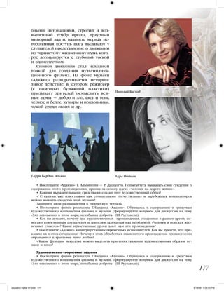 бными интонациями, строгий и воз-
вышенный тембр органа, траурный
минорный лад и, наконец, мерная не-
торопливая поступь шага вызывают у
слушателей представление о движении
по тернистому жизненному пути, кото-
рое ассоциируется с глубокой тоской
и одиночеством.
Символ движения стал исходной
точкой для создания мультиплика-
ционного фильма. На фоне музыки
«Адажио» разворачивается нетороп-
ливое действие, в котором режиссер
(с помощью бумажной пластики)
призывает зрителей осмыслить веч-
ные темы — добро и зло, свет и тень,
черное и белое, кумиры и поклонники,
чужой среди своих и др.
• Послушайте «Адажио» Т. Альбинони — Р. Джацотто. Попытайтесь высказать свои суждения о
содержании этого произведенияи, приняв за основу идею: «человек на дороге жизни».
• Какими выразительными средствами создан этот художественный образ?
• С какими уже известными вам сочинениями отечественных и зарубежных композиторов
можно выявить сходство этой музыки?
Запишите свои размышления в творческую тетрадь.
• Посмотрите фильм режиссера Г. Бардина «Адажио». Обращаясь к содержанию и средствам
художественного воплощения фильма и музыки, сформулируйте вопросы для дискуссии на тему
«Зло мгновенно в этом мире, неизбывна доброта» (Ш. Руставели).
• Как вы думаете, почему два художественных произведения, созданные в разное время, по-
могают современным слушателям и зрителям задуматься над проблемой: «Человек в поисках жиз-
ненных смыслов»? Какие нравственные уроки дают нам эти произведения?
• Послушайте «Адажио» в интерпретации современных исполнителей. Как вы думаете, что при-
влекло их в этом сочинении? Почему в этих обработках знаменитого произведения прошлого они
обращаются к трактовке темы любви?
• Какие функции искусства можно выделить при сопоставлении художественных образов му-
зыки и кино?
Художественно-творческие задания
• Посмотрите фильм режиссера Г. Бардина «Адажио». Обращаясь к содержанию и средствам
художественного воплощения фильма и музыки, сформулируйте вопросы для дискуссии на тему
«Зло мгновенно в этом мире, неизбывна доброта» (Ш. Руставели).
177
Лара Фабиан
Николай Басков
Гарри Бардин. Адажио
iskusstvo maket 9!!.indd 177 6/18/09 5:00:53 PM
 