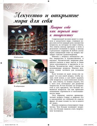 Современный человек живет в слож-
ном и загадочном мире, ставящем пе-
ред ним почти каждый день множество
вопросов, на которые он ищет ответы.
Эти ответы иногда приходят к нему в
результате познания и труда, а иногда
в результате озарения. В любом случае
верно найденный ответ на вопрос вы-
зывает чувство удовлетворения.
Именно с вопроса начинается лю-
бое творчество: и художественное, и
научное. Человеческие творения рож-
даются сначала в виде мысли и лишь
затем воплощаются в предметы и со-
бытия. Человечество ищет ответы на
возникающие вопросы. Именно воп-
росы служат мотивом для познания
мира.
Если человек не ждет, когда ему за-
дадут тот или иной вопрос, чтобы на-
чать свой поиск, а сам умеет задавать
себе вопросы и самостоятельно искать
на них ответы, то можно сказать, что
у него есть потенциал для развития
творчества. И чем больше он погружа-
ется в суть предмета, тем больше по-
является вопросов, так как приходит
понимание огромности и непознавае-
мости мира.
Этот парадокс заметил древнегре-
ческий мудрец Сократ и выразил его
в лаконичной, но глубокой по смыслу
фразе: «Я знаю только то, что я ничего
не знаю».
Именно вопросы стимулируют твор-
чество. Чем больше возникает вопро-
сов, тем больше шансов стать творчес-
ким человеком.
Вопрос себе
как первый шаг
к творчеству
Искусство и открытие
мира для себя
178
В библиотеке
В лаборатории
Под водой
iskusstvo maket 9!!.indd 178 6/18/09 5:00:58 PM
 