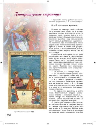 • Прочитайте притчу арабского философа,
писателя и художника XX в. Халиля Джибрана.
Перед престолом красоты
В один из тяжелых дней я бежал
от угрюмого лика общества и возму-
щающего голову городского шума и
направил свои усталые шаги в про-
сторную долину. Следуя приветливому
течению ручейка, под музыкальный
щебет птиц, я добрался до уединенно-
го местечка, где ниспадающие ветви
деревьев не позволяли солнцу прикос-
нуться к земле. Я стоял там, радуясь
всей душой — изжаждавшейся душой,
знавшей только мираж жизни, но не
ее сладость.
Я углубился в раздумья, и дух мой
поднимался все выше к тверди небес-
ной, когда передо мной вдруг пред-
стала Гурия, наготу которой прикры-
вал только виноградный листок, а зо-
лотые волосы украшал только венок
из маков. Заметив мое изумление,
она приветствовала меня следующи-
ми словами:
— Не пугайся, я — нимфа леса.
— Но как может такая красота оби-
тать здесь? Пожалуйста, скажи мне, кто
ты и откуда взялась? — попросил я.
— Я — символ Природы! — ответи-
ла она, изящным движением опуска-
ясь на зеленую траву. — Я — Вечная
дева, которую почитали твои предки,
и в мою честь возводили они святи-
лища и храмы…
— Но храмы эти разорены, а кости
моих благочестивых предков смеша-
лись с землей, — осмелился сказать я, —
ничто теперь не напоминает об их
богине, кроме нескольких жалких и
полузабытых страниц истории.
— Некоторые богини живут столь-
ко, сколько их чтят, и умирают вместе
со своими поклонниками, другие жи-
вут вечно и бесконечно. Жизнь мою
поддерживает мир Красоты, которую
ты можешь увидеть повсюду, куда бы
Литературные страницы
180
Персидская миниатюра. VI в.
iskusstvo maket 9!!.indd 180 6/18/09 5:01:07 PM
 