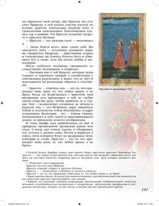 ни обратился твой взгляд, ибо Красота эта есть
сама Природа; в ней начало счастья пастуха на
холмах, радости земледельца посреди поля и
удовольствия наполненных благоговением пле-
мен гор и равнин. Эта Красота подводит мудро-
го к престолу Истины.
— Красота — это ужасная сила! — воскликнул
я.
— Люди боятся всего, даже самих себя. Вы
опасаетесь неба — источника духовного мира;
вы страшитесь Природы — пристанища отдыха
и спокойствия; вы боитесь благого Бога и обви-
няете Его в гневе, хотя Он полон любви и ми-
лосердия.
После глубокого молчания, смешанного со
сладостными мечтаниями, я попросил:
— Расскажи мне о той Красоте, которую люди
толкуют и понимают каждый в соответствии с
собственным разумением; я видел, что ее чтут и
поклоняются ей различным образом и способа-
ми.
— Красота, — ответила она, — это то, что при-
влекает твою душу, то, что любит давать, а не
брать. Когда ты встречаешься с красотой, твоя
внутренняя суть протягивает к ней из глубин
твоего существа руки, чтобы привлечь ее к сер-
дцу. Она — великолепие, сотканное из печали и
радости; она — это Незримое, вдруг увиденное
тобой, и постигнутое тобой Непонятное, и вдруг
услышанное Безмолвие... это — Святая Святых,
начинающееся в тебе самом и заканчивающееся
далеко за пределами земного воображения.
И тогда нимфа леса приблизилась ко мне и
прикрыла пропитанной ароматами рукой мои
глаза. А когда она отняла ладонь, я обнаружил,
что остался в долине один. Потом я вернулся в
город, суета которого более не раздражала меня,
повторяя ее слова: «Красота — это то, что при-
влекает твою душу, то, что любит давать, а не
брать».
• Почему Халиль Джибран назвал свою притчу «Перед престолом красоты»? Напомним, что
престол — это символ Божественной или светской власти. Так называют священное место или
трон, где восседает божество, например, престол Господень, или трон монарха, духовного вла-
дыки.
• Объясните смысл выражений:
«Красота эта есть сама Природа»
«Красота подводит мудрого к престолу Истины»
«Красота… — великолепие, сотканное из печали и радости»
«Красота — это то, что привлекает твою душу, то, что любит давать, а не брать».
• Какие явления жизни, человеческих взаимоотношений, произведения искусства являются для
вас символами красоты? Аргументируйте свое мнение.
• Найдите на страницах учебника репродукции произведений изобразительного искусства,
вспомните полюбившиеся вам музыкальные и литературные произведения, кинофильмы и теат-
ральные постановки, которые, на ваш взгляд, созвучны мыслям прочитанной притчи.
181
Персидская миниатюра. VI в.
iskusstvo maket 9!!.indd 181 6/18/09 5:01:11 PM
 