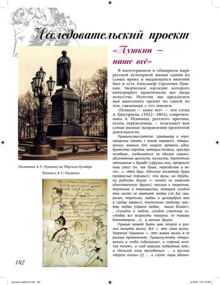 В многогранном и обширном мире
русской культурной жизни одним из
самых ярких и выдающихся явлений
был и есть Александр Сергеевич Пуш-
кин, творческое наследие которого
интегрирует практически все виды
искусства. Поэтому мы предлагаем
вам выполнить проект по одной из
тем, связанных с его именем.
«Пушкин — наше всё» — эти слова
А. Григорьева, (1822—1864), современ-
ника А. Пушкина, русского критика,
поэта, переводчика, — подскажут вам
самые разные направления проектной
деятельности.
Пушкину-мыслителю, сумевшему в «про-
свещении стать с веком наравне», откры-
вались важные для нашего времени идеи:
братство народов, которые должны, «распри
позабыв», соединиться «в единую семью»;
абсолютная ценность личности; трепетное
отношение к дружбе («Друзья мои, прекрасен
наш союз! Он, как душа, неразделим и ве-
чен…», «Мой друг, Отчизне посвятим души
прекрасные порывы!»; «Ни музы, ни труды,
ни радости досуга — ничто не заменит
единственного друга»); призыв к смирению,
терпению и терпимости, которых сегодня
так часто не хватает людям («И дух сми-
рения, терпения, любви и целомудрия мне
в сердце оживи»); поклонения святому чувс-
тву любви («Хвала любви, хвала богам!»;
, «Сегодня я люблю, сегодня счастлив я»;
«Любви все возрасты покорны, ее порывы
благотворны…») и многие другие.
Пушкин может быть вам опорой в раз-
ные минуты жизни. Всё — это сама жизнь.
Творение Пушкина — это живая жизнь в ее
разных проявлениях. Пушкину-поэту откры-
вались и «неба содроганье», и «горний анге-
лов полет», и «гад морских подводный ход»,
и «дольней лозы прозябанье» … и русские
«дороги плохи» (!) … и «голос лиры вдохно-
«Пушкин —
наше всё»
Исследовательский проект
182
Памятник А. С. Пушкину на Тверском бульваре
Рукопись А. С. Пушкина
iskusstvo maket 9!!.indd 182 6/18/09 5:01:18 PM
 