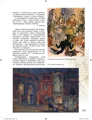 венной», и «славы блеск и «мрак изгнанья»,
«и светлых мыслей красота», «и божество,
и вдохновенье, и жизнь, и слезы и любовь».
В отечественном поэтическом наследии
пушкинская нота — самая чистая и звон-
кая. В ней — душа народа, «русский дух»,
«животворящая святыня памяти».
С. Гейченко
Среди многочисленных высказыва-
ний поэта мы находим такие, в кото-
рых он предстает перед читателями
XXI в. как пророк и неиссякаемый
оптимист, человек, наделенный глу-
бокими чувствами: «Недаром жизнь
и лира мне были вверены судьбой»;
«Дана мне лира от богов, поэту дар
бесценный…»; «Да здравствует солнце,
да скроется тьма!»; «Я жить хочу, чтоб
мыслить и страдать…».
Для работы над исследовательским
проектом, надо разделиться на не-
большие группы (5—7 человек) и вы-
брать одну из тем.
Разрабатывая содержание этой
темы, обратитесь в первую очередь к
поэзии и прозе А. Пушкина, к уже зна-
комым и новым для вас его сочинени-
ям. Найдите произведения различных
183
Н. Кузьмин. Иллюстрация к «Евгению Онегину»
И. Глазунов. Пиковая дама
iskusstvo maket 9!!.indd 183 6/18/09 5:01:22 PM
 