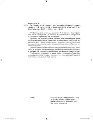 Сергеева Г. П.
Искусство. 8—9 классы: учеб. для общеобразоват. учреж-
дений / Г. П. Сергеева, И. Э. Кашекова, Е. Д. Критская. — М.:
Просвещение, 2009. — 000 с.: ил. — ISBN
Учебник предназначен для учащихся 8—9 классов общеобразо-
вательных учреждений. Он написан в соответствии с программой
«Искусство. 8—9 классы» тех же авторов.
Издание представляет собой учебник интегрированного типа.
Он поможет приобщить учащихся к художественно-творческой де-
ятельности на уровне компетентного читателя, зрителя, слушателя,
адекватно воспринимающего и оценивающего разнообразные яв-
ления искусства.
Учебник является основной частью учебно-методического комп-
лекта, в который входят фонохрестоматия музыкального материала
и пособие для учителей с примерными поурочными разработками.
Учебник даст возможность вести уроки учителям изобразитель-
ного искусства или музыки в зависимости от их профессиональной
подготовки и возможностей школы.
ISBN			 © Издательство «Просвещение», 2009	
				 © Художественное оформление.
				 Издательство «Просвещение», 2009
				 Все права защищены	
С 32
iskusstvo maket8!.indd 2 6/18/09 5:09:06 PM
 