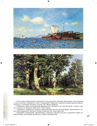 • Рассмотрите репродукции пейзажей на этом развороте учебника. Придумайте свои названия
к этим полотнам. Совпадают ли они с авторскими? Определите средства художественной вырази-
тельности, с помощью которых созданы эти образы природы.
• Объясните смысл высказывания французского писателя А. де Сент Экзюпери: «Самого глав-
ного глазами не увидишь, зорко одно лишь сердце».
• Запишите в творческую тетрадь в прозаической или поэтической форме впечатления от ка-
кого-либо природного явления, которое поразило вас своей красотой.
• Подберите музыкальные произведения, созвучные картинам русских художников. Какие ху-
дожественные ассоциации возникают в вашем воображении?
21
iskusstvo maket8!.indd 21 6/18/09 5:10:24 PM
 