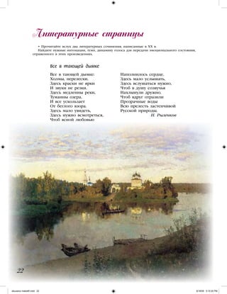 Литературные страницы
22
• Прочитайте вслух два литературных сочинения, написанные в XX в.
Найдите нужные интонации, темп, динамику голоса для передачи эмоционального состояния,
отраженного в этих произведениях.
Все в тающей дымке:
Холмы, перелески.
Здесь краски не ярки
И звуки не резки.
Здесь медленны реки,
Туманны озера,
И все ускользает
От беглого взора.
Здесь мало увидеть,
Здесь нужно всмотреться,
Чтоб ясной любовью
Наполнилось сердце.
Здесь мало услышать,
Здесь вслушаться нужно,
Чтоб в душу созвучья
Нахлынули дружно.
Чтоб вдруг отразили
Прозрачные воды
Всю прелесть застенчивой
Русской природы.
		 Н. Рыленков
Все в тающей дымке
iskusstvo maket8!.indd 22 6/18/09 5:10:25 PM
 