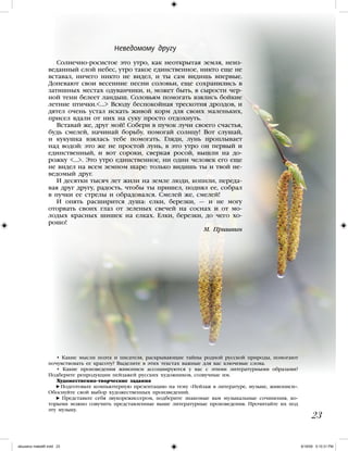 Неведомому другу
Солнечно-росистое это утро, как неоткрытая земля, неиз-
веданный слой небес, утро такое единственное, никто еще не
вставал, ничего никто не видел, и ты сам видишь впервые.
Допевают свои весенние песни соловьи, еще сохранились в
затишных местах одуванчики, и, может быть, в сырости чер-
ной тени белеет ландыш. Соловьям помогать взялись бойкие
летние птички.… Всюду беспокойная трескотня дроздов, и
дятел очень устал искать живой корм для своих маленьких,
присел вдали от них на суку просто отдохнуть.
Вставай же, друг мой! Собери в пучок лучи своего счастья,
будь смелей, начинай борьбу, помогай солнцу! Вот слушай,
и кукушка взялась тебе помогать. Гляди, лунь проплывает
над водой: это же не простой лунь, в это утро он первый и
единственный, и вот сороки, сверкая росой, вышли на до-
рожку …. Это утро единственное, ни один человек его еще
не видел на всем земном шаре: только видишь ты и твой не-
ведомый друг.
И десятки тысяч лет жили на земле люди, копили, переда-
вая друг другу, радость, чтобы ты пришел, поднял ее, собрал
в пучки ее стрелы и обрадовался. Смелей же, смелей!
И опять расширится душа: елки, березки, — и не могу
оторвать своих глаз от зеленых свечей на соснах и от мо-
лодых красных шишек на елках. Елки, березки, до чего хо-
рошо!
М. Пришвин
• Какие мысли поэта и писателя, раскрывающие тайны родной русской природы, помогают
почувствовать ее красоту? Выделите в этих текстах важные для вас ключевые слова.
• Какие произведения живописи ассоциируются у вас с этими литературными образами?
Подберите репродукции пейзажей русских художников, созвучные им.
Художественно-творческие задания
Подготовьте компьютерную презентацию на тему «Пейзаж в литературе, музыке, живописи».
Обоснуйте свой выбор художественных произведений.
Представьте себя звукорежиссером, подберите знакомые вам музыкальные сочинения, ко-
торыми можно озвучить представленные выше литературные произведения. Прочитайте их под
эту музыку.
23
iskusstvo maket8!.indd 23 6/18/09 5:10:31 PM
 