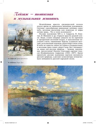 Пейзаж — поэтичная
и музыкальная живопись
Незатейливая красота среднерусской полосы
долгое время не привлекала внимания художников.
Скучные, однообразные равнинные пейзажи, серое
небо, весенняя распутица или пожухлая от жары
летняя трава… Что в этом поэтичного?
Русские художники XIX в. А. Саврасов, И. Леви-
тан, И. Шишкин и др. открыли красоту родной зем-
ли. Люди, словно впервые увидели на их картинах
и прозрачный весенний воздух, и наполненные ве-
сенним соком, оживающие березы; услышали весе-
лый, исполненный надежды, радостный гомон птиц.
И небо не кажется таким уж серым и безрадостным,
и весенняя грязь тешит, радует взор. Вот, оказывает-
ся, какая она русская природа — нежная, задумчи-
вая, трогательная! Именно благодаря картине Алек-
сея Кондратьевича Саврасова (1830—1897) «Грачи
прилетели» русские художники ощутили песенность
русской природы, а русские композиторы почувcтво-
вали пейзажность русской народной песни.А. Саврасов. Грачи прилетели.
И. Левитан. Озеро. Русь
iskusstvo maket8!.indd 24 6/18/09 5:10:34 PM
 