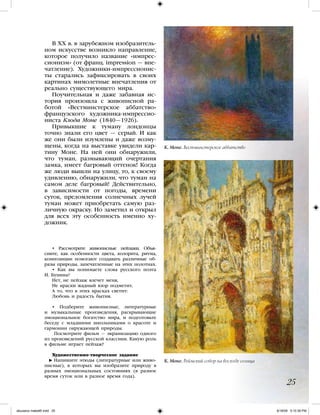 • Рассмотрите живописные пейзажи. Объя-
сните, как особенности цвета, колорита, ритма,
композиции помогают создавать различные об-
разы природы, запечатленные на этих полотнах.
• Как вы понимаете слова русского поэта
И. Бунина?
Нет, не пейзаж влечет меня,
Не краски жадный взор подметит,
А то, что в этих красках светит:
Любовь и радость бытия.
• Подберите живописные, литературные
и музыкальные произведения, раскрывающие
эмоциональное богатство мира, и подготовьте
беседу с младшими школьниками о красоте и
гармонии окружающей природы.
Посмотрите фильм — экранизацию одного
из произведений русской классики. Какую роль
в фильме играет пейзаж?
Художественно-творческое задание
Напишите этюды (литературные или живо-
писные), в которых вы изобразите природу в
разных эмоциональных состояниях (в разное
время суток или в разное время года).
В XX в. в зарубежном изобразитель-
ном искусстве возникло направление,
которое получило название «импрес-
сионизм» (от франц. impression — впе-
чатление). Художники-импрессионис-
ты старались зафиксировать в своих
картинах мимолетные впечатления от
реально существующего мира.
Поучительная и даже забавная ис-
тория произошла с живописной ра-
ботой «Вестминстерское аббатство»
французского художника-импрессио-
ниста Клода Моне (1840—1926).
Привыкшие к туману лондонцы
точно знали его цвет — серый. И как
же они были изумлены и даже возму-
щены, когда на выставке увидели кар-
тину Моне. На ней они обнаружили,
что туман, размывающий очертания
замка, имеет багровый оттенок! Когда
же люди вышли на улицу, то, к своему
удивлению, обнаружили, что туман на
самом деле багровый! Действительно,
в зависимости от погоды, времени
суток, преломления солнечных лучей
туман может приобретать самую раз-
личную окраску. Но заметил и открыл
для всех эту особенность именно ху-
дожник.
25
К. Моне. Вестминстерское аббатство
К. Моне. Реймский собор на восходе солнца
iskusstvo maket8!.indd 25 6/18/09 5:10:39 PM
 