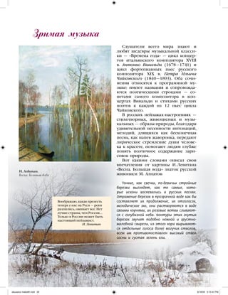 Слушатели всего мира знают и
любят шедевры музыкальной класси-
ки — «Времена года» — цикл концер-
тов итальянского композитора XVIII
в. Антонио Вивальди (1678—1741) и
цикл фортепианных пьес русского
композитора XIX в. Петра Ильича
Чайковского (1840—1893). Оба сочи-
нения относятся к программной му-
зыке: имеют названия и сопровожда-
ются поэтическими строками — со-
нетами самого композитора в кон-
цертах Вивальди и стихами русских
поэтов к каждой из 12 пьес цикла
Чайковского.
В русских пейзажах-настроениях —
стихотворных, живописных и музы-
кальных — образы природы, благодаря
удивительной песенности интонаций,
мелодий, длящихся как бесконечная
песнь, как напев жаворонка, передают
лирическое стремление души челове-
ка к красоте, помогают людям глубже
понять поэтичное содержание зари-
совок природы.
Вот какими словами описал свои
впечатления от картины И. Левитана
«Весна. Большая вода» знаток русской
живописи М. Алпатов:
Тонкие, как свечки, по-девичьи стройные
березки выглядят, как те самые, кото-
рые искони воспевались в русских песнях.
Отражение березок в прозрачной воде как бы
составляет их продолжение, их отголосок,
мелодическое эхо, они растворяются в воде
своими корнями, их розовые ветви сливают-
ся с голубизной неба. Контуры этих гнутых
березок звучат подобно нежной и грустно-
жалобной свирели, из этого хора вырывают-
ся отдельные голоса более могучих стволов,
всем им противопоставлен высокий ствол
сосны и густая зелень ели.
Зримая музыка
26
Воображаю, какая прелесть
теперь у нас на Руси — реки
разлились, оживает все. Нет
лучше страны, чем Россия...
Только в России может быть
настоящий пейзажист.
		 И. Левитан
И. Левитан.
Весна. Большая вода
iskusstvo maket8!.indd 26 6/18/09 5:10:43 PM
 