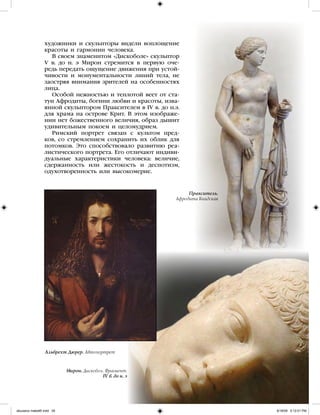 художники и скульпторы видели воплощение
красоты и гармонии человека.
В своем знаменитом «Дискоболе» скульптор
V в. до н. э Мирон стремится в первую оче-
редь передать ощущение движения при устой-
чивости и монументальности линий тела, не
заостряя внимания зрителей на особенностях
лица.
Особой нежностью и теплотой веет от ста-
туи Афродиты, богини любви и красоты, изва-
янной скульптором Праксителем в IV в. до н.э.
для храма на острове Крит. В этом изображе-
нии нет божественного величия, образ дышит
удивительным покоем и целомудрием.
Римский портрет связан с культом пред-
ков, со стремлением сохранить их облик для
потомков. Это способствовало развитию реа-
листического портрета. Его отличают индиви-
дуальные характеристики человека: величие,
сдержанность или жестокость и деспотизм,
одухотворенность или высокомерие.
Пракситель.
Афродита Книдская
Альбрехт Дюрер. Автопортрет
Мирон. Дискобол. Фрагмент.
IV в. до н. э
iskusstvo maket8!.indd 29 6/18/09 5:12:01 PM
 