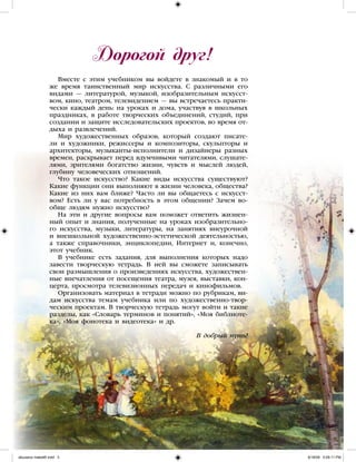 Дорогой друг!
Вместе с этим учебником вы войдете в знакомый и в то
же время таинственный мир искусства. С различными его
видами — литературой, музыкой, изобразительным искусст-
вом, кино, театром, телевидением — вы встречаетесь практи-
чески каждый день: на уроках и дома, участвуя в школьных
праздниках, в работе творческих объединений, студий, при
создании и защите исследовательских проектов, во время от-
дыха и развлечений.
Мир художественных образов, который создают писате-
ли и художники, режиссеры и композиторы, скульпторы и
архитекторы, музыканты-исполнители и дизайнеры разных
времен, раскрывает перед вдумчивыми читателями, слушате-
лями, зрителями богатство жизни, чувств и мыслей людей,
глубину человеческих отношений.
Что такое искусство? Какие виды искусства существуют?
Какие функции они выполняют в жизни человека, общества?
Какие из них вам ближе? Часто ли вы общаетесь с искусст-
вом? Есть ли у вас потребность в этом общении? Зачем во-
обще людям нужно искусство?
На эти и другие вопросы вам поможет ответить жизнен-
ный опыт и знания, полученные на уроках изобразительно-
го искусства, музыки, литературы, на занятиях внеурочной
и внешкольной художественно-эстетической деятельностью,
а также справочники, энциклопедии, Интернет и, конечно,
этот учебник.
В учебнике есть задания, для выполнения которых надо
завести творческую тетрадь. В ней вы сможете записывать
свои размышления о произведениях искусства, художествен-
ные впечатления от посещения театра, музея, выставки, кон-
церта, просмотра телевизионных передач и кинофильмов.
Организовать материал в тетради можно по рубрикам, ви-
дам искусства темам учебника или по художественно-твор-
ческим проектам. В творческую тетрадь могут войти и такие
разделы, как «Словарь терминов и понятий», «Моя библиоте-
ка», «Моя фонотека и видеотека» и др.
В добрый путь!
iskusstvo maket8!.indd 3 6/18/09 5:09:11 PM
 