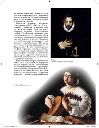 31
Э. Греко.
Мужской портрет с рукой на груди.
застывшие позы. Одухотворенностью
и неповторимой красотой отличаются
запечатленные им бледные вытянутые
лица с огромными темными, словно
бездонными, глазами.
Портреты великого голландца
Рембрандта (1606—1669) не без ос-
нования считаются вершиной пор-
третного искусства. Они по праву
получили название портретов-био-
графий. Рембрандта называли поэ-
том страдания и сострадания. Люди
скромные, нуждающиеся, всеми забы-
тые ему близки и дороги. Художник
с особой любовью относится к «уни-
женным и оскорбленным». По харак-
теру творчества его сравнивают с Ф.
Достоевским. В его портретах-био-
графиях отражены сложные, полные
тягот и лишений судьбы простых лю-
дей, которые несмотря на выпавшие
на их долю суровые испытания, не
утратили человеческого достоинства
и душевной теплоты.
Едва переступив порог, отделяющий
XVII в. от XVIII, увидим на портретах
другую породу людей, отличающую-
ся от предшественников. Придворно-
аристократическая культура вывела на
первый план стиль рококо с его утон-
ченно-обольстительными, задумчиво-
томными, мечтательно-рассеянными
М. Караваджо. Лютнист
iskusstvo maket8!.indd 31 6/18/09 5:12:08 PM
 
