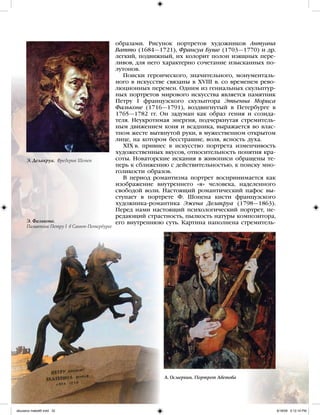 образами. Рисунок портретов художников Антуана
Ватто (1684—1721), Франсуа Буше (1703—1770) и др.
легкий, подвижный, их колорит полон изящных пере-
ливов, для него характерно сочетание изысканных по-
лутонов.
Поиски героического, значительного, монументаль-
ного в искусстве связаны в XVIII в. со временем рево-
люционных перемен. Одним из гениальных скульптур-
ных портретов мирового искусства является памятник
Петру I французского скульптора Этьенна Мориса
Фальконе (1716—1791), воздвигнутый в Петербурге в
1765—1782 гг. Он задуман как образ гения и созида-
теля. Неукротимая энергия, подчеркнутая стремитель-
ным движением коня и всадника, выражается во влас-
тном жесте вытянутой руки, в мужественном открытом
лице, на котором бесстрашие, воля, ясность духа.
XIX в. привнес в искусство портрета изменчивость
художественных вкусов, относительность понятия кра-
соты. Новаторские искания в живописи обращены те-
перь к сближению с действительностью, к поиску мно-
голикости образов.
В период романтизма портрет воспринимается как
изображение внутреннего «я» человека, наделенного
свободой воли. Настоящий романтический пафос вы-
ступает в портрете Ф. Шопена кисти французского
художника-романтика Эжена Делакруа (1798—1863).
Перед нами настоящий психологический портрет, пе-
редающий страстность, пылкость натуры композитора,
его внутреннюю суть. Картина наполнена стремитель-
Э. Делакруа. Фредерик Шопен
Э. Фальконе.
Памятник Петру I в Санкт-Петербурге
А. Осмеркин. Портрет Аветова
iskusstvo maket8!.indd 32 6/18/09 5:12:14 PM
 