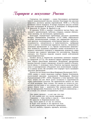 Считается, что портрет — самое бесспорное достижение
нашей национальной школы, именно благодаря ему русская
живопись достигла уровня европейской. ХVIII в. в России
называют веком портрета. В жанре портрета писали лучшие
русские художники: Ф.  Рокотов, Д. Левицкий, О. Кипренский,
К. Брюллов, И. Репин, М. Врубель и др.
В середине ХVIII в. портрет становится частью быта, свя-
занной с архитектурой, мебелью, утварью, самими обитате-
лями жилища, их костюмами, привычками.
Благодаря «портретным гармониям» русского художника
Федора Степановича Рокотова (1735—1808) образовался
особый эмоциональный словарь для выражения впечатле-
ний зрителя: «полумерцание, полугорение красок», «зыбкость,
воздушность», «загадочность и таинственность», «вибрация
света и цвета», «поэтическая хрупкость чувств», «затаенность
душевных проявлений» и т. п. Кроме технических живопис-
ных новшеств, художник открывает новые возможности ка-
мерного интимного портрета в выражении душевного мира
человека как главного критерия его достоинства. Нередко
считают, что Рокотов наделял модели своей собственной
одухотворенностью.
Особое место в творчестве художника занимает портрет
А. Струйской (1772). Он является ярким примером поэтиза-
ции образа средствами живописи. Воздушная, прозрачная
манера письма создает ощущение легкости тканей и бездон-
ности фона. С помощью света Рокотов мастерски выделяет
лицо и одновременно объединяет всю композицию портре-
та в единое целое. Не случайно этот портрет часто называют
«русской Джокондой».
Почти сто лет назад поэт Яков Петрович Полонский (1819—
1898) увидел у своих знакомых портрет Марии Лопухиной,
написанный русским художником Владимиром Лукичом
Боровиковским (1787—1825). Портрету к тому времени тоже
было почти сто лет. Поэт долго оставался в задумчивости
перед небольшим холстом. Он практически ничего не знал
об этой женщине. Знал только, что жизнь ее отчего-то сло-
жилась несчастливо и что умерла она совсем молодой. Поэт
думал: «Какое чудо — живопись! Все давным-давно забыли
бы эту прекрасную Лопухину, если бы не кисть живописца...»
И в голове его начали складываться стихи:
Она давно прошла — и нет уже тех глаз
И той улыбки нет, что молча выражали
Страданье — тень любви и мысли — тень печали.
Но красоту ее Боровиковский спас.
Так, часть души ее от нас не улетела.
И будет этот взгляд и эта прелесть тела
К ней равнодушное потомство привлекать,
Уча его любить, страдать, прощать, мечтать...
Портрет в искусстве России
34
iskusstvo maket8!.indd 34 6/18/09 5:12:21 PM
 