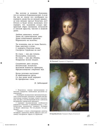 Мы потому и помним Лопухину,
что ее написал Боровиковский. А если
бы мы не знали, кто изображен на
портрете, разве бы он меньше нравил-
ся или меньше трогал? Конечно, нет!
Оттого и будет вечно волновать этот
портрет, что художник создал пре-
красный образ женщины печальной
и светлой красоты, чистой и нежной
души.
Любите живопись, поэты!
Лишь ей, единственной, дано
Души изменчивой приметы
Переносить на полотно.
Ты помнишь, как из тьмы былого,
Едва закутана в атлас,
С портрета Рокотова снова
Смотрела Струйская на нас?
Ее глаза — как два тумана,
Полуулыбка, полуплач,
Ее глаза — как два обмана,
Покрытых мглою неудач.
Соединенье двух загадок,
Полувосторг, полуиспуг,
Безумной нежности припадок,
Предвосхищенье смертных мук.
Когда потемки наступают
И приближается гроза,
Со дна души моей мерцают
Ее прекрасные глаза.
Н. Заболоцкий
• Поделитесь своими впечатлениями от
женских портретов, написанных русскими ху-
дожниками.
• Подберите музыкальные произведения рус-
ских композиторов (романсы, камерно-инстру-
ментальная музыка), которые можно использо-
вать как фон, способствующий более глубокому
восприятию портретной живописи.
• Сравните художественные особенности
портретов Рокотова и Боровиковского с осо-
бенностями знаменитого портрета Леонардо
да Винчи «Джоконда». Что их роднит, что раз-
личает?
• Найдите в тексте стихотворения эпитеты,
метафоры, сравнения. Каким образом они уси-
ливают восприятие образа А. Струйской?
35
В. Боровиковский. Портрет Марии Лопухиной
Ф. Рокотов. Портрет А. Струйской
iskusstvo maket8!.indd 35 6/18/09 5:12:24 PM
 