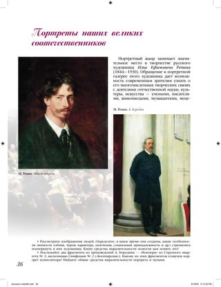 • Рассмотрите изображения людей. Определите, в какое время они созданы, какие особеннос-
ти личности (облик, черты характера, увлечения, социальная принадлежность и др.) стремились
подчеркнуть в них художники. Какие средства выразительности помогли вам понять это?
• Послушайте два фрагмента из произведений А. Бородина — «Ноктюрн» из Струнного квар-
тета № 2, экспозицию Симфонии № 2 («Богатырская»). Какому из этих фрагментов созвучен пор-
трет композитора? Найдите общие средства выразительности портрета и музыки.
Портретный жанр занимает значи-
тельное место в творчестве русского
художника Ильи Ефимовича Репина
(1844—1930). Обращение к портретной
галерее этого художника дает возмож-
ность современным зрителям узнать о
его многочисленных творческих связях
с деятелями отечественной науки, куль-
туры, искусства — учеными, писателя-
ми, живописцами, музыкантами, меце-
Портреты наших великих
соотечественников
36
И. Репин. Автопортрет.
И. Репин. А. Бородин
iskusstvo maket8!.indd 36 6/18/09 5:12:29 PM
 