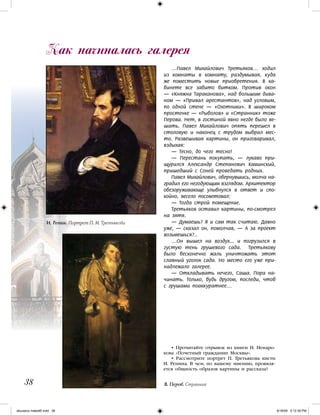 38
…Павел Михайлович Третьяков… ходил
из комнаты в комнату, раздумывая, куда
же поместить новые приобретения. В ка-
бинете все забито битком. Против окон
— «Княжна Тараканова», над большим дива-
ном — «Привал арестантов», над угловым,
по одной стене — «Охотники». В широком
простенке — «Рыболов» и «Странник» тоже
Перова. Нет, в гостиной явно негде было ве-
шать. Павел Михайлович опять перешел в
столовую и наконец с трудом выбрал мес-
то. Развешивая картины, он приговаривал,
вздыхая:
— Тесно, до чего тесно!
— Перестань покупать, — лукаво при-
щурился Александр Степанович Каминский,
пришедший с Соней проведать родных.
Павел Михайлович, обернувшись, молча на-
градил его негодующим взглядом. Архитектор
обезоруживающе улыбнулся в ответ и спо-
койно, весело посоветовал:
— Тогда строй помещение.
Третьяков оставил картины, по-смотрел
на зятя.
— Думаешь? Я и сам так считаю. Давно
уже, — сказал он, помолчав, — А за проект
возьмешься?..
…Он вышел на воздух... и погрузился в
густую тень грушевого сада. Третьякову
было бесконечно жаль уничтожать этот
славный уголок сада. Но место его уже при-
надлежало галерее.
— Откладывать нечего, Саша. Пора на-
чинать. Только, будь другом, последи, чтоб
с грушами поаккуратнее…
Как начиналась галерея
• Прочитайте отрывок из книги Н. Ненаро-
кова «Почетный гражданин Москвы».
• Рассмотрите портрет П. Третьякова кисти
И. Репина. В чем, по вашему мнению, проявля-
ется общность образов картины и рассказа?
И. Репин. Портрет П. М. Третьякова
В. Перов. Странник
iskusstvo maket8!.indd 38 6/18/09 5:12:39 PM
 