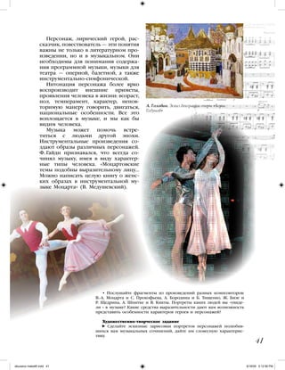 Персонаж, лирический герой, рас-
сказчик, повествователь — эти понятия
важны не только в литературном про-
изведении, но и в музыкальном. Они
необходимы для понимания содержа-
ния программной музыки, музыки для
театра — оперной, балетной, а также
инструментально-симфонической.
Интонация персонажа более ярко
воспроизводит внешние приметы,
проявления человека в жизни: возраст,
пол, темперамент, характер, непов-
торимую манеру говорить, двигаться,
национальные особенности. Все это
воплощается в музыке, и мы как бы
видим человека.
Музыка может помочь встре-
титься с людьми другой эпохи.
Инструментальные произведения со-
здают образы различных персонажей.
Ф. Гайдн признавался, что всегда со-
чинял музыку, имея в виду характер-
ные типы человека. «Моцартовские
темы подобны выразительному лицу…
Можно написать целую книгу о женс-
ких образах в инструментальной му-
зыке Моцарта» (В. Медушевский).
41
• Послушайте фрагменты из произведений разных композиторов:
В.-А. Моцарта и С. Прокофьева, А. Бородина и Б. Тищенко, Ж. Бизе и
Р. Щедрина, А. Шнитке и В. Кикты. Портреты каких людей вы «увиде-
ли » в музыке? Какие средства выразительности дают вам возможность
представить особенности характеров героев и персонажей?
Художественно-творческое задание
Сделайте эскизные зарисовки портретов персонажей полюбив-
шихся вам музыкальных сочинений, дайте им словесную характерис-
тику.
А. Головин. Эскиз декорации оперы «Борис
Годунов»
iskusstvo maket8!.indd 41 6/18/09 5:12:56 PM
 