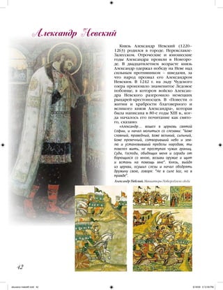 Князь Александр Невский (1220–
1263) родился в городе. Переяславле-
Залесском. Отроческие и юношеские
годы Александра прошли в Новгоро-
де. В двадцатилетнем возрасте князь
Александр одержал победу на Неве над
сильным противником – шведами, за
что народ прозвал его Александром
Невским. В 1242 г. на льду Чудского
озера произошло знаменитое Ледовое
побоище, в котором войско Алексан-
дра Невского разгромило немецких
рыцарей-крестоносцев. В «Повести о
житии и храбрости благоверного и
великого князя Александра», которая
была написана в 80-е годы XIII в., ког-
да началось его почитание как свято-
го, сказано:
«Александр… вошел в церковь святой
Софии, и начал молиться со слезами: “Боже
славный, праведный, Боже великий, сильный,
Боже превечный, сотворивший небо и зем-
лю и установивший пределы народам, ты
повелел жить, не преступая чужих границ.
Суди, Господи, обидящих меня и огради от
борющихся со мною, возьми оружие и щит
и встань на помощь мне“. Князь, выйдя
из церкви, осушил слезы и начал ободрять
дружину свою, говоря: “Не в силе Бог, но в
правде”.
Александр Невский
42
Александр Невский. Миниатюры Новгородского свода
iskusstvo maket8!.indd 42 6/18/09 5:12:59 PM
 