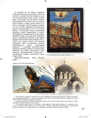 • Рассмотрите картины, памятник, икону, изображение Александро-Невской лавры, посвящен-
ные Александру Невскому — святому земли русской. Что это за человек? Каким он предстает перед
нами? Какими чертами характера наделен?
• Какой должна быть музыка, рисующая образ князя, чтобы представить себе именно такого
человека? Аргументируйте свое мнение.
• Послушайте фрагменты из кантаты С. Прокофьева «Александр Невский»», посмотрите эпи-
зоды из одноименного фильма С. Эйзенштейна Какими средствами режиссеру и композитору
удалось вызвать у нас представление о характере, внешнем облике главного героя?
43
В течение 20 лет князь, стремясь
возродить былую славу Руси, ездил на
поклон к ханам Золотой Орды и пла-
тил им ежегодную дань. После смерти
отца Александр стал великим князем
Владимирским. В 1263 г. после очеред-
ной поездки в Орду, князь тяжело за-
болел и вскоре умер. В народе говори-
ли, что он был отравлен. Похоронили
князя во Владимире. В 1710 г. по указу
Петра I нетленные мощи Александра
Невского были перевезены в Санкт-
Петербург и захоронены в Александро-
Невской Лавре. Тогда же был учрежден
орден Александра Невского. Во время
Великой Отечественной войны (1941–
1945) этот орден вновь стал боевой
наградой. День почитания Святого
Благоверного князя Александра
Невского – 6 декабря. Русский народ
бережно хранит память об Александре
Невском. Его образ запечатлен в раз-
личных произведениях искусства –
литературе, музыке, живописи, скуль-
птуре, кино.
Интернет-конкурс «Имя России»
2008 г.
Св. преподобный Александр Невский. Икона
Афиша к/ф «Александр Невский»
iskusstvo maket8!.indd 43 6/18/09 5:13:01 PM
 