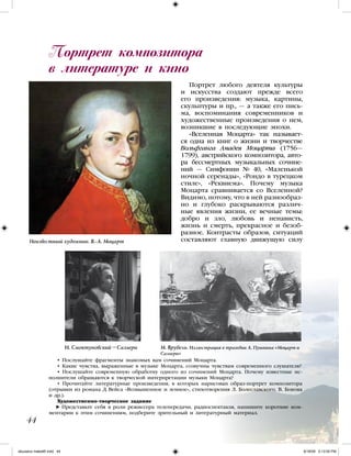 Портрет любого деятеля культуры
и искусства создают прежде всего
его произведения: музыка, картины,
скульптуры и пр., — а также его пись-
ма, воспоминания современников и
художественные произведения о нем,
возникшие в последующие эпохи.
«Вселенная Моцарта» так называет-
ся одна из книг о жизни и творчестве
Вольфганга Амадея Моцарта (1756—
1799), австрийского композитора, авто-
ра бессмертных музыкальных сочине-
ний — Симфонии № 40, «Маленькой
ночной серенады», «Рондо в турецком
стиле», «Реквиема». Почему музыка
Моцарта сравнивается со Вселенной?
Видимо, потому, что в ней разнообраз-
но и глубоко раскрываются различ-
ные явления жизни, ее вечные темы:
добро и зло, любовь и ненависть,
жизнь и смерть, прекрасное и безоб-
разное. Контрасты образов, ситуаций
составляют главную движущую силу
Портрет композитора
в литературе и кино
44
• Послушайте фрагменты знакомых вам сочинений Моцарта.
• Какие чувства, выраженные в музыке Моцарта, созвучны чувствам современного слушателя?
• Послушайте современную обработку одного из сочинений Моцарта. Почему известные ис-
полнители обращаются к творческой интерпретации музыки Моцарта?
• Прочитайте литературные произведения, в которых нарисован образ-портрет композитора
(отрывки из романа Д. Вейса «Возвышенное и земное», стихотворения Л. Болеславского, В. Бокова
и др.).
Художественно-творческое задание
Представьте себя в роли режиссера телепередачи, радиоспектакля, напишите короткие ком-
ментарии к этим сочинениям, подберите зрительный и литературный материал.
Неизвестный художник. В.-А. Моцарт
И. Смоктуновский –Сальери М. Врубель. Иллюстрация к трагедии А. Пушкина «Моцарт и
Сальери»
iskusstvo maket8!.indd 44 6/18/09 5:13:05 PM
 