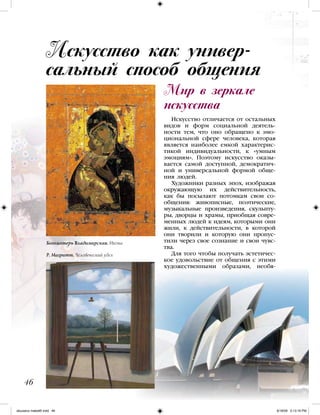 Мир в зеркале
искусства
Искусство отличается от остальных
видов и форм социальной деятель-
ности тем, что оно обращено к эмо-
циональной сфере человека, которая
является наиболее емкой характерис-
тикой индивидуальности, к «умным
эмоциям». Поэтому искусство оказы-
вается самой доступной, демократич-
ной и универсальной формой обще-
ния людей.
Художники разных эпох, изображая
окружающую их действительность,
как бы посылают потомкам свои со-
общения: живописные, поэтические,
музыкальные произведения, скульпту-
ры, дворцы и храмы, приобщая совре-
менных людей к идеям, которыми они
жили, к действительности, в которой
они творили и которую они пропус-
тили через свое сознание и свои чувс-
тва.
Для того чтобы получать эстетичес-
кое удовольствие от общения с этими
художественными образами, необя-
Искусство как универ-
сальный способ общения
46
Богоматерь Владимирская. Икона
Р. Магритт. Человеческий удел
iskusstvo maket8!.indd 46 6/18/09 5:13:16 PM
 