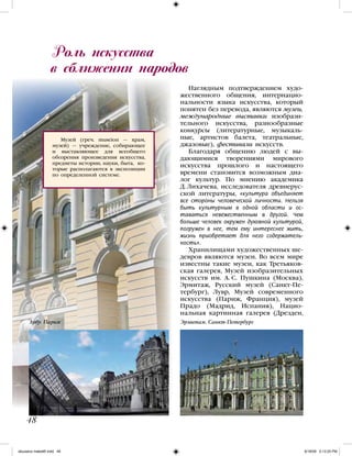 Роль искусства
в сближении народов
48
Наглядным подтверждением худо-
жественного общения, интернацио-
нальности языка искусства, который
понятен без перевода, являются музеи,
международные выставки изобрази-
тельного искусства, разнообразные
конкурсы (литературные, музыкаль-
ные, артистов балета, театральные,
джазовые), фестивали искусств.
Благодаря общению людей с вы-
дающимися творениями мирового
искусства прошлого и настоящего
времени становится возможным диа-
лог культур. По мнению академика
Д. Лихачева, исследователя древнерус-
ской литературы, «культура объединяет
все стороны человеческой личности. Нельзя
быть культурным в одной области и ос-
таваться невежественным в другой. Чем
больше человек окружен духовной культурой,
погружен в нее, тем ему интереснее жить,
жизнь приобретает для него содержатель-
ность».
Хранилищами художественных ше-
девров являются музеи. Во всем мире
известны такие музеи, как Третьяков-
ская галерея, Музей изобразительных
искусств им. А. С. Пушкина (Москва),
Эрмитаж, Русский музей (Санкт-Пе-
тербург), Лувр, Музей современного
искусства (Париж, Франция), музей
Прадо (Мадрид, Испания), Нацио-
нальная картинная галерея (Дрезден,
Музей (греч. museion — храм,
музей) — учреждение, собирающее
и выставляющее для всеобщего
обозрения произведения искусства,
предметы истории, науки, быта, ко-
торые располагаются в экспозиции
по определенной системе.
Лувр. Париж Эрмитаж. Санкт-Петербург
iskusstvo maket8!.indd 48 6/18/09 5:13:25 PM
 